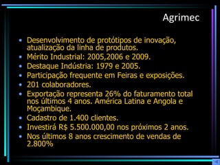 Agrimec Desenvolvimento de protótipos de inovação, atualização da linha de produtos.  Mérito Industrial: 2005,2006 e 2009. Destaque Indústria: 1979 e 2005. Participação frequente em Feiras e exposições. 201 colaboradores. Exportação representa 26% do faturamento total nos últimos 4 anos. América Latina e Angola e Moçambique. Cadastro de 1.400 clientes. Investirá R$ 5.500.000,00 nos próximos 2 anos. Nos últimos 8 anos crescimento de vendas de 2.800% 