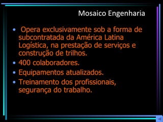 Mosaico Engenharia   Opera exclusivamente sob a forma de subcontratada da América Latina Logística, na prestação de serviços e construção de trilhos. 400 colaboradores. Equipamentos atualizados.  Treinamento dos profissionais, segurança do trabalho. 