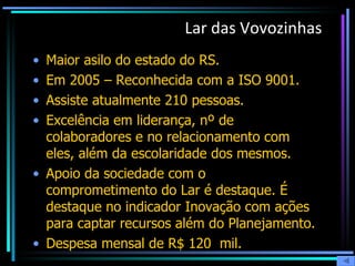 Lar das Vovozinhas Maior asilo do estado do RS. Em 2005 – Reconhecida com a ISO 9001. Assiste atualmente 210 pessoas. Excelência em liderança, nº de colaboradores e no relacionamento com eles, além da escolaridade dos mesmos.  Apoio da sociedade com o comprometimento do Lar é destaque. É destaque no indicador Inovação com ações para captar recursos além do Planejamento.  Despesa mensal de R$ 120  mil. 