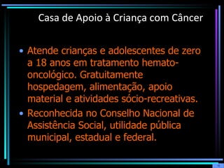 Casa de Apoio à Criança com Câncer Atende crianças e adolescentes de zero a 18 anos em tratamento hemato-oncológico. Gratuitamente hospedagem, alimentação, apoio material e atividades sócio-recreativas.  Reconhecida no Conselho Nacional de Assistência Social, utilidade pública municipal, estadual e federal.  