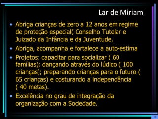 Lar de Miriam Abriga crianças de zero a 12 anos em regime de proteção especial( Conselho Tutelar e Juizado da Infância e da Juventude. Abriga, acompanha e fortalece a auto-estima Projetos: capacitar para socializar ( 60 famílias); dançando através do lúdico ( 100 crianças); preparando crianças para o futuro ( 65 crianças) e costurando a independência ( 40 metas). Excelência no grau de integração da organização com a Sociedade. 