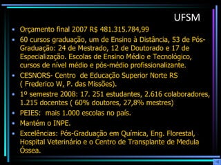 UFSM Orçamento final 2007 R$ 481.315.784,99  60 cursos graduação, um de Ensino à Distância, 53 de Pós-Graduação: 24 de Mestrado, 12 de Doutorado e 17 de Especialização. Escolas de Ensino Médio e Tecnológico, cursos de nível médio e pós-médio profissionalizante. CESNORS- Centro  de Educação Superior Norte RS ( Frederico W, P. das Missões). 1º semestre 2008: 17. 251 estudantes, 2.616 colaboradores, 1.215 docentes ( 60% doutores, 27,8% mestres) PEIES:  mais 1.000 escolas no país.  Mantém o INPE. Excelências: Pós-Graduação em Química, Eng. Florestal, Hospital Veterinário e o Centro de Transplante de Medula Óssea.  
