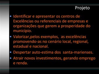 Projeto Identificar e apresentar os centros de Excelências ou referenciais de empresas e organizações que gerem a prosperidade do município. Valorizar,pelos exemplos,  as excelências promovendo-as no cenário local, regional, estadual e nacional.  Despertar auto-estima dos  santa-marienses. Atrair novos investimentos, gerando emprego e renda. 