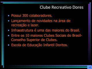 Clube Recreativo Dores Possui 300 colaboradores. Lançamento de novidades na área de recreação e lazer. Infraestrutura é uma das maiores do Brasil. Entre os 10 maiores Clubes Sociais do Brasil- Conselho Superior de Clubes. Escola de Educação Infantil Doritos. 