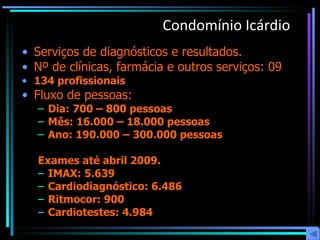 Condomínio Icárdio Serviços de diagnósticos e resultados.  Nº de clínicas, farmácia e outros serviços: 09 134 profissionais Fluxo de pessoas:   Dia: 700 – 800 pessoas Mês: 16.000 – 18.000 pessoas Ano: 190.000 – 300.000 pessoas  Exames até abril 2009. IMAX: 5.639 Cardiodiagnóstico: 6.486 Ritmocor: 900 Cardiotestes: 4.984 