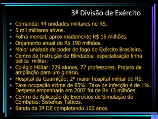 3ª Divisão de Exército   Comanda: 44 unidades militares no RS. 5 mil militares ativos. Folha mensal, aproximadamente R$ 15 milhões.  Orçamento anual de R$ 190 milhões.  Maior unidade de poder de fogo do Exército Brasileiro.  Centro de Instrução de Blindados: especialização linha bélica  militar. Colégio Militar: 729 alunos, 77 professores. Projeto de ampliação para um ginásio.  Hospital da Guarnição: 2º maior hospital militar do RS.  Taxa ocupação acima de 85%. Taxa de infecção é de 1%. Despesa empenhada em 2007 foi de R$ 13 milhões.  Centro de Aplicação de Exercícios de Simulação de Combates: Sistemas Táticos. Banda da 3ª DE completando 100 anos. 