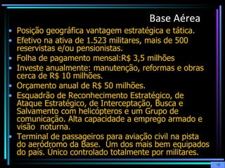 Base Aérea   Posição geográfica vantagem estratégica e tática. Efetivo na ativa de 1.523 militares, mais de 500 reservistas e/ou pensionistas. Folha de pagamento mensal:R$ 3,5 milhões  Investe anualmente: manutenção, reformas e obras cerca de R$ 10 milhões.  Orçamento anual de R$ 50 milhões. Esquadrão de Reconhecimento Estratégico, de Ataque Estratégico, de Interceptação, Busca e Salvamento com helicópteros e um Grupo de comunicação. Alta capacidade a emprego armado e visão  noturna.  Terminal de passageiros para aviação civil na pista do aeródromo da Base.  Um dos mais bem equipados do país. Único controlado totalmente por militares.   