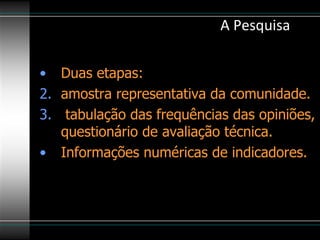 A Pesquisa Duas etapas:  amostra representativa da comunidade. tabulação das frequências das opiniões, questionário de avaliação técnica. Informações numéricas de indicadores.   