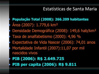 Estatísticas de Santa Maria  População Total (2008): 266.209 habitantes   Área (2007): 1.779,6 km²  Densidade Demográfica (2008): 149,6 hab/km²  Taxa de analfabetismo (2000): 4,96 %  Expectativa de Vida Nascer (2006): 74,01 anos  Mortalidade Infantil (2007):11,07 por mil nascidos vivos  PIB (2006): R$ 2.649.725   PIB per capita (2006): R$ 9.811   
