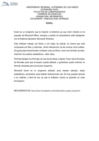 UNIVERSIDAD REGIONAL AUTÒNOMA DE LOS ANDES
EXTENSIÒN PUYO
FACULTAD DE JURISPRUDENCIA
CARRERA DE DERECHO
ASIGNATURA INFORMÁTICA
ESTUDIANTE VANESSA RUIZ ESPINOZA
EXCEL
Excel es un programa que la mayoría lo tenemos ya que viven incluido en el
paquete de Microsoft Office, siempre y cuando la computadora esté trabajando
con el Sistema Operativo Microsoft Windows.
Este software trabaja con libros y con hojas de cálculo, la misma que está
compuesta por filas y columnas, dicha intersección se las conoce como celdas.
Al igual posee herramientas similares a las de Word, como son formato de letra,
inserción de cuadros estadísticos, entre otras.
Permite trabajar con fórmulas de una forma eficaz y rápida. Tiene varios formatos
de fórmulas para que el usuario pueda utilizarlo y guiándose pueda culminar la
fórmula deseada para el proceso requerido.
Microsoft Excel es un programa utilizado para realizar cálculos, datos
estadísticos, promedios, para realizar facturaciones etc. Es muy popular gracias
a su multiuso y fácil de uso ya que el software mismo va guiando en cada
formulación.
RECUERADO DE: http://www.monografias.com/trabajos10/el_prog/el_prog.shtml
 