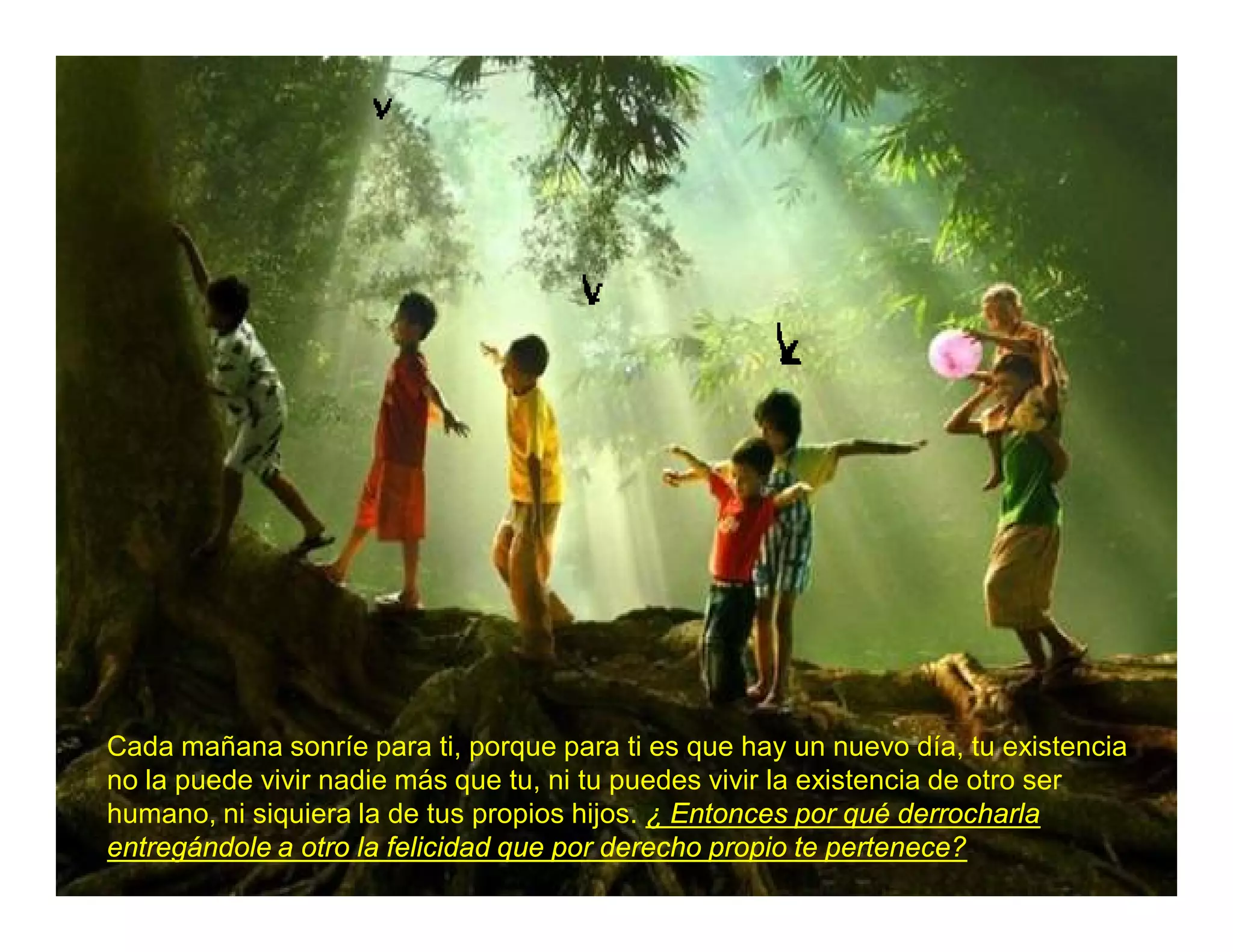 Cada mañana sonríe para ti, porque para ti es que hay un nuevo día, tu existencia
no la puede vivir nadie más que tu, ni tu puedes vivir la existencia de otro ser
humano, ni siquiera la de tus propios hijos. ¿ Entonces por qué derrocharla
entregándole a otro la felicidad que por derecho propio te pertenece?
 