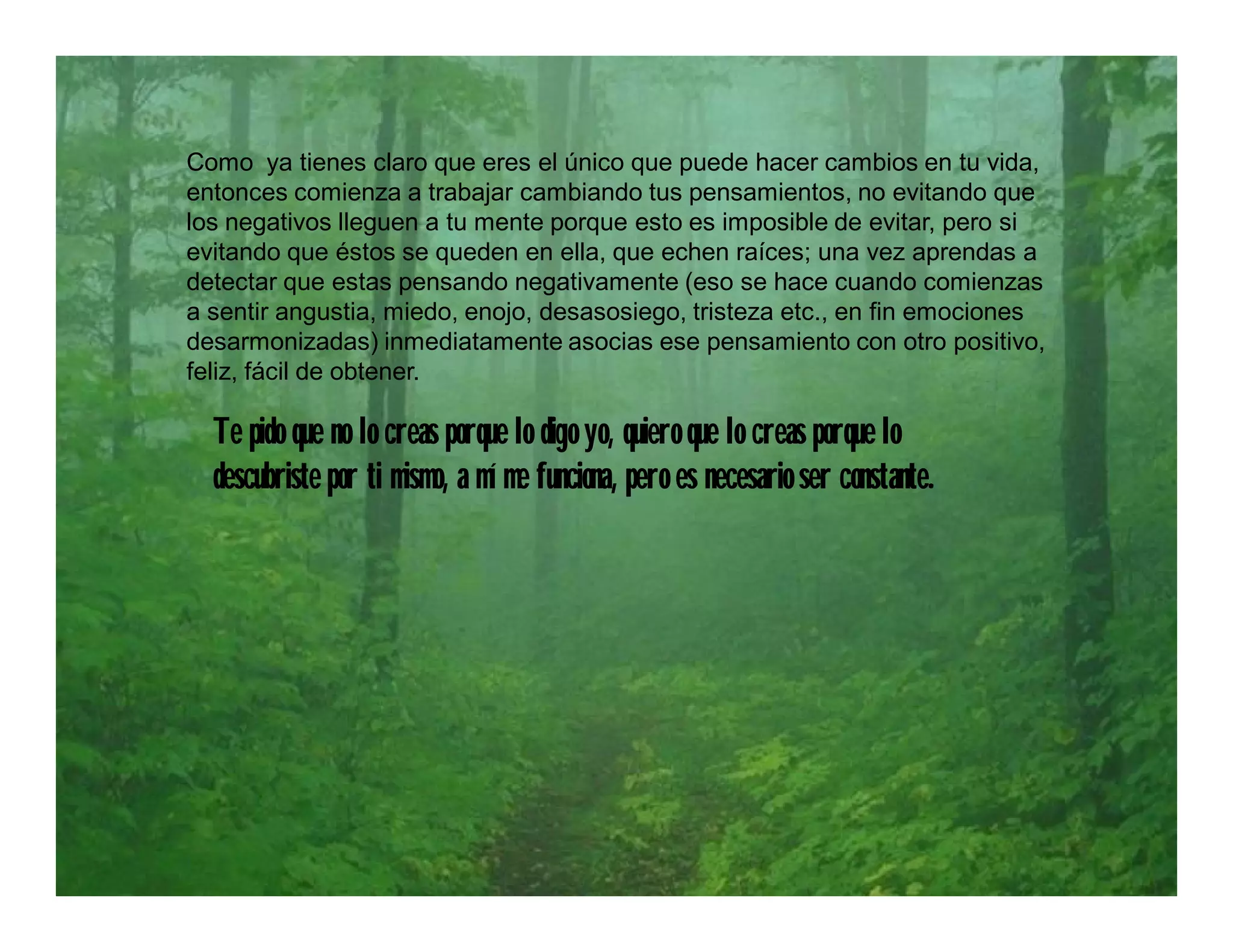 Como ya tienes claro que eres el único que puede hacer cambios en tu vida,
entonces comienza a trabajar cambiando tus pensamientos, no evitando que
los negativos lleguen a tu mente porque esto es imposible de evitar, pero si
evitando que éstos se queden en ella, que echen raíces; una vez aprendas a
detectar que estas pensando negativamente (eso se hace cuando comienzas
a sentir angustia, miedo, enojo, desasosiego, tristeza etc., en fin emociones
desarmonizadas) inmediatamente asocias ese pensamiento con otro positivo,
feliz, fácil de obtener.

  Te pido que no lo creas porque lo digo yo, quiero que lo creas porque lo
  descubriste por ti mismo, a mí me funciona, pero es necesario ser constante.
 