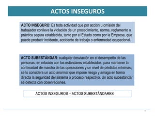 ACTOS INSEGUROS
4
ACTOS INSEGUROS = ACTOS SUBESTÁNDARES
ACTO INSEGURO: Es toda actividad que por acción u omisión del
trabajador conlleva la violación de un procedimiento, norma, reglamento o
práctica segura establecida, tanto por el Estado como por la Empresa, que
puede producir incidente, accidente de trabajo o enfermedad ocupacional.
ACTO SUBESTÁNDAR: cualquier desviación en el desempeño de las
personas, en relación con los estándares establecidos, para mantener la
continuidad de marcha de las operaciones y un nivel de pérdidas mínimas,
se lo considera un acto anormal que impone riesgo y amaga en forma
directa la seguridad del sistema o proceso respectivo. Un acto subestándar
se detecta con observaciones.
 
