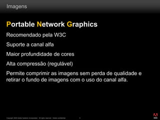 ®
Copyright 2009 Adobe Systems Incorporated. All rights reserved. Adobe confidential. 5
Imagens
Portable Network Graphics
Recomendado pela W3C
Suporte a canal alfa
Maior profundidade de cores
Alta compressão (regulável)
Permite comprimir as imagens sem perda de qualidade e
retirar o fundo de imagens com o uso do canal alfa.
 