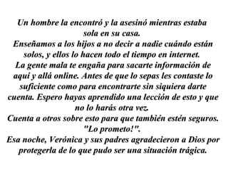 Un hombre la encontró y la asesinó mientras estabaUn hombre la encontró y la asesinó mientras estaba
sola en su casa.sola en su casa.
Enseñamos a los hijos a no decir a nadie cuándo estánEnseñamos a los hijos a no decir a nadie cuándo están
solos, y ellos lo hacen todo el tiempo en internet.solos, y ellos lo hacen todo el tiempo en internet.
La gente mala te engaña para sacarte información deLa gente mala te engaña para sacarte información de
aquí y allá online. Antes de que lo sepas les contaste loaquí y allá online. Antes de que lo sepas les contaste lo
suficiente como para encontrarte sin siquiera dartesuficiente como para encontrarte sin siquiera darte
cuenta. Espero hayas aprendido una lección de esto y quecuenta. Espero hayas aprendido una lección de esto y que
no lo harás otra vez.no lo harás otra vez.
Cuenta a otros sobre esto para que también estén seguros.Cuenta a otros sobre esto para que también estén seguros.
"Lo prometo!"."Lo prometo!".
Esa noche, Verónica y sus padres agradecieron a Dios porEsa noche, Verónica y sus padres agradecieron a Dios por
protegerla de lo que pudo ser una situación trágica.protegerla de lo que pudo ser una situación trágica.
 
