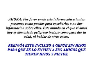 AHORA: Por favor envíe esta información a tantas personas como puedas para enseñarles a no dar información sobre ellas. Este mundo en el que vivimos hoy es demasiado peligroso incluso como para dar la edad, ni hablar de otras cosas. REENVÍA ESTO INCLUSO A GENTE SIN HIJOS PARA QUE SE LO ENVIEN A SUS AMIGOS QUE TIENEN HIJOS Y NIETOS. 