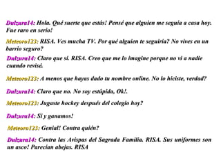 Dulzura14:  Contra las Avispas del Sagrada Familia. RISA. Sus uniformes son un asco! Parecían abejas. RISA Dulzura14:  Hola. Qué suerte que estás! Pensé que alguien me seguía a casa hoy. Fue raro en serio!  Meteoro123:  RISA. Ves mucha TV. Por qué alguien te seguiría? No vives en un barrio seguro? Dulzura14:  Claro que sí. RISA. Creo que me lo imagine porque no vi a nadie cuando revisé.  Meteoro123:  A menos que hayas dado tu nombre online. No lo hiciste, verdad? Dulzura14:  Claro que no. No soy estúpida, Ok!.  Meteoro123:  Jugaste hockey después del colegio hoy? Dulzura14:  Sí y ganamos! Meteoro123:  Genial! Contra quién?  