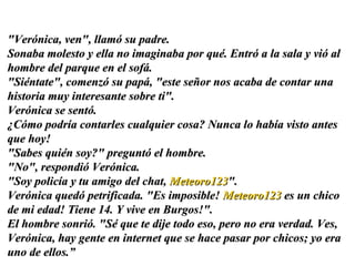 "Verónica, ven", llamó su padre.  Sonaba molesto y ella no imaginaba por qué. Entró a la sala y vió al hombre del parque en el sofá.  "Siéntate", comenzó su papá, "este señor nos acaba de contar una historia muy interesante sobre ti".  Verónica se sentó.  ¿Cómo podría contarles cualquier cosa? Nunca lo había visto antes que hoy!  "Sabes quién soy?" preguntó el hombre.  "No", respondió Verónica.  "Soy policía y tu amigo del chat,  Meteoro123 ". Verónica quedó petrificada. "Es imposible!  Meteoro123  es un chico de mi edad! Tiene 14. Y vive en Burgos!".  El hombre sonrió. "Sé que te dije todo eso, pero no era verdad. Ves, Verónica, hay gente en internet que se hace pasar por chicos; yo era uno de ellos. ” 