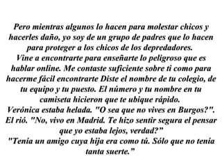 Pero mientras algunos lo hacen para molestar chicos y hacerles daño, yo soy de un grupo de padres que lo hacen para proteger a los chicos de los depredadores.  Vine a encontrarte para enseñarte lo peligroso que es hablar online. Me contaste suficiente sobre ti como para hacerme fácil encontrarte Diste el nombre de tu colegio, de tu equipo y tu puesto. El número y tu nombre en tu camiseta hicieron que te ubique rápido.  Verónica estaba helada. "O sea que no vives en Burgos?". El rió. "No, vivo en Madrid. Te hizo sentir segura el pensar que yo estaba lejos, verdad?” "Tenía un amigo cuya hija era como tú. Sólo que no tenía tanta suerte.”  