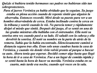 Quizás si hubiera tenido hermanos sus padres no hubieran sido tan sobreprotectores.  Para el jueves Verónica ya había olvidado que la seguían. Su juego estaba en plena acción cuando de repente sintió que alguien la observaba. Entonces recordó. Miró desde su puesto para ver a un hombre observándola de cerca. Estaba inclinado contra la cerca en la tribuna y sonrió cuando lo vió. No parecía temer y rápidamente disipó el miedo que sintió. Después del juego, él se sentó en una de las gradas mientras ella hablaba con el entrenador. Ella notó su sonrisa otra vez cuando pasó a su lado. El saludó con la cabeza y ella devolvió la sonrisa. El notó su nombre en la parte de atrás de la remera. Sabía que la había encontrado. Silenciosamente caminó a distancia segura tras ella. Eran solo unas cuadras hasta la casa de Verónica, y cuando vio donde vivía volvió pronto al parque a buscar su auto. Ahora tenía que esperar. Decidió comer algo hasta que llegó la hora de ir a casa de Verónica. Fue a un lugar de comida rápida y se sentó hasta la hora de hacer su movida. Verónica estaba en su cuarto, más tarde esa noche, cuando oyó voces en la sala. 