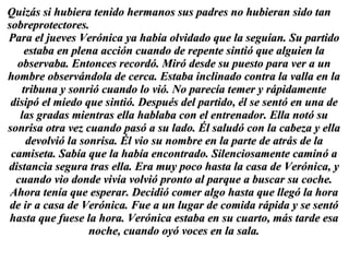 Quizás si hubiera tenido hermanos sus padres no hubieran sido tan sobreprotectores.  Para el jueves Verónica ya había olvidado que la seguían. Su partido estaba en plena acción cuando de repente sintió que alguien la observaba. Entonces recordó. Miró desde su puesto para ver a un hombre observándola de cerca. Estaba inclinado contra la valla en la tribuna y sonrió cuando lo vió. No parecía temer y rápidamente disipó el miedo que sintió. Después del partido, él se sentó en una de las gradas mientras ella hablaba con el entrenador. Ella notó su sonrisa otra vez cuando pasó a su lado. Él saludó con la cabeza y ella devolvió la sonrisa. Él vio su nombre en la parte de atrás de la camiseta. Sabía que la había encontrado. Silenciosamente caminó a distancia segura tras ella. Era muy poco hasta la casa de Verónica, y cuando vio donde vivía volvió pronto al parque a buscar su coche. Ahora tenía que esperar. Decidió comer algo hasta que llegó la hora de ir a casa de Verónica. Fue a un lugar de comida rápida y se sentó hasta que fuese la hora. Verónica estaba en su cuarto, más tarde esa noche, cuando oyó voces en la sala. 