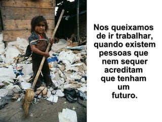 Nos queixamos  de ir trabalhar, quando existem pessoas que  nem sequer acreditam  que tenham  um  futuro. 