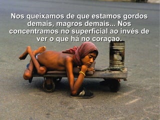 Nos queixamos de que estamos gordos demais, magros demais... Nos concentramos no superficial ao invés de ver o que há no coraçao. 