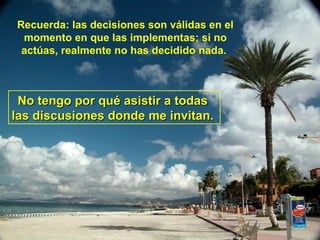 Recuerda: las decisiones son válidas en el momento en que las implementas; si no actúas, realmente no has decidido nada.   No tengo por qué asistir a todas  las discusiones donde me invitan.   