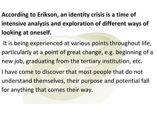According to Erikson, an identity crisis is a time of
intensive analysis and exploration of different ways of
looking at oneself.
It is being experienced at various points throughout life,
particularly at a point of great change, e.g. beginning of a
new job, graduating from the tertiary institution, etc.
I have come to discover that most people that do not
understand themselves, their purpose and potential fall
for anything that comes their way.

 