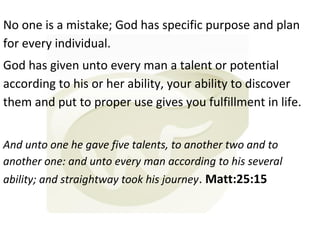 No one is a mistake; God has specific purpose and plan
for every individual.
God has given unto every man a talent or potential
according to his or her ability, your ability to discover
them and put to proper use gives you fulfillment in life.
And unto one he gave five talents, to another two and to
another one: and unto every man according to his several
ability; and straightway took his journey. Matt:25:15

 