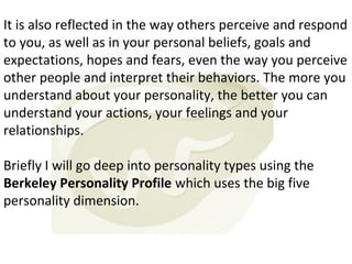 It is also reflected in the way others perceive and respond
to you, as well as in your personal beliefs, goals and
expectations, hopes and fears, even the way you perceive
other people and interpret their behaviors. The more you
understand about your personality, the better you can
understand your actions, your feelings and your
relationships.
Briefly I will go deep into personality types using the
Berkeley Personality Profile which uses the big five
personality dimension.

 