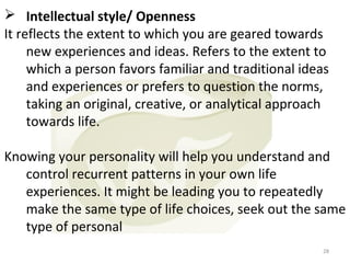  Intellectual style/ Openness
It reflects the extent to which you are geared towards
new experiences and ideas. Refers to the extent to
which a person favors familiar and traditional ideas
and experiences or prefers to question the norms,
taking an original, creative, or analytical approach
towards life.
Knowing your personality will help you understand and
control recurrent patterns in your own life
experiences. It might be leading you to repeatedly
make the same type of life choices, seek out the same
type of personal
28

 