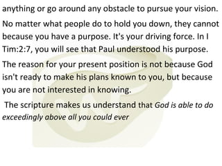 anything or go around any obstacle to pursue your vision.
No matter what people do to hold you down, they cannot
because you have a purpose. It's your driving force. In I
Tim:2:7, you will see that Paul understood his purpose.
The reason for your present position is not because God
isn't ready to make his plans known to you, but because
you are not interested in knowing.
The scripture makes us understand that God is able to do
exceedingly above all you could ever

 