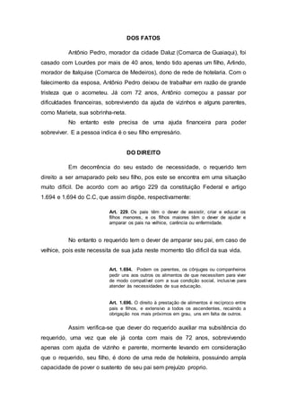 DOS FATOS 
Antônio Pedro, morador da cidade Daluz (Comarca de Guaiaqui), foi 
casado com Lourdes por mais de 40 anos, tendo tido apenas um filho, Arlindo, 
morador de Italquise (Comarca de Medeiros), dono de rede de hotelaria. Com o 
falecimento da esposa, Antônio Pedro deixou de trabalhar em razão de grande 
tristeza que o acometeu. Já com 72 anos, Antônio começou a passar por 
dificuldades financeiras, sobrevivendo da ajuda de vizinhos e alguns parentes, 
como Marieta, sua sobrinha-neta. 
No entanto este precisa de uma ajuda financeira para poder 
sobreviver. E a pessoa indica é o seu filho empresário. 
DO DIREITO 
Em decorrência do seu estado de necessidade, o requerido tem 
direito a ser amaparado pelo seu filho, pos este se encontra em uma situação 
muito difícil. De acordo com ao artigo 229 da constituição Federal e artigo 
1.694 e 1.694 do C.C, que assim dispõe, respectivamente: 
Art. 229. Os pais têm o dever de assistir, criar e educar os 
filhos menores, e os filhos maiores têm o dever de ajudar e 
amparar os pais na velhice, carência ou enfermidade. 
No entanto o requerido tem o dever de amparar seu pai, em caso de 
velhice, pois este necessita de sua juda neste momento tão dificil da sua vida. 
Art. 1.694. Podem os parentes, os cônjuges ou companheiros 
pedir uns aos outros os alimentos de que necessitem para viver 
de modo compatível com a sua condição social, inclusive para 
atender às necessidades de sua educação. 
Art. 1.696. O direito à prestação de alimentos é recíproco entre 
pais e filhos, e extensivo a todos os ascendentes, recaindo a 
obrigação nos mais próximos em grau, uns em falta de outros. 
Assim verifica-se que dever do requerido auxiliar ma subsitência do 
requerido, uma vez que ele já conta com mais de 72 anos, sobrevivendo 
apenas com ajuda de vizinho e parente, mormente levando em consideração 
que o requerido, seu filho, é dono de uma rede de hoteleira, possuindo ampla 
capacidade de pover o sustento de seu pai sem prejuízo proprio. 
 