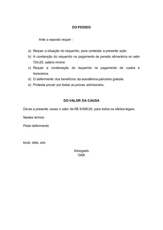 DO PEDIDO 
Ante o exposto requer : 
a) Requer a situação do requerido, para contestar a presente ação 
b) A condenção do requerido no pagamento de pensão alimentícia no valor 
724,00, salário minino 
c) Requer a condenação do requerido no pagamento de custos e 
honorarios 
d) O deferimento dos benefícios da assistência judiciaria gratuita 
e) Protesta provar por todas as provas admissiveis. 
DO VALOR DA CAUSA 
Dá-se a presente causa o valor de R$ 8.688,00, para todos os efeitos legais. 
Nestes termos 
Pede deferimento 
local, data, ano 
Advogado 
OAB 
