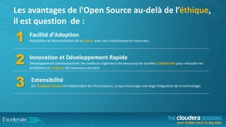 Les avantages de l'Open Source au-delà de l’éthique,
il est question de :

1

Facilité d’Adoption

2

Innovation et Développement Rapide

3

Extensibilité

Acquisition et démonstration de la Valeur avec des investissements mesurées

Développement communautaire: les meilleurs ingénieurs de beaucoup de sociétés Collaborent pour résoudre les
problèmes et Imaginer de nouveaux concepts

Un Standard Ouvert et indépendant des fournisseurs, ce qui encourage une large intégration de la technologie

 