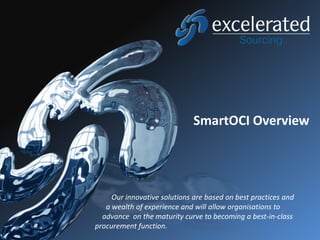 SmartOCI Overview




     Our innovative solutions are based on best practices and
   a wealth of experience and will allow organisations to
  advance on the maturity curve to becoming a best-in-class
procurement function.
 