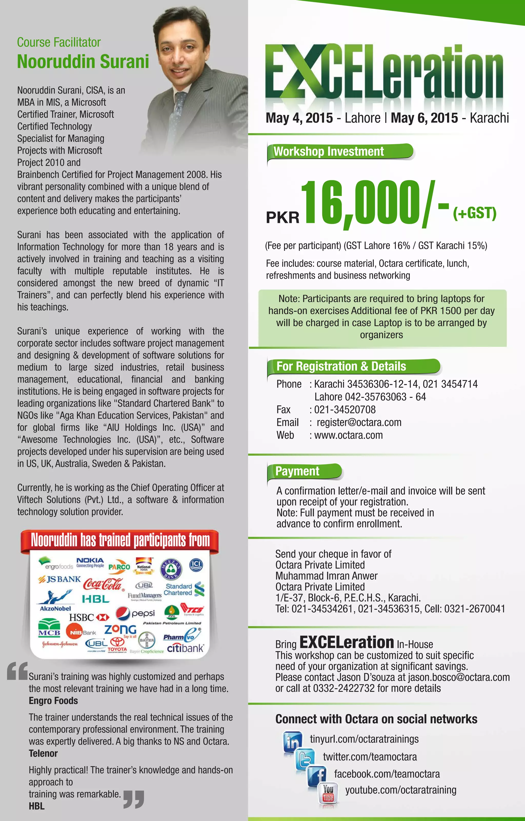 Course Facilitator
Bring EXCELeration In-House
This workshop can be customized to suit speciﬁc
need of your organization at signiﬁcant savings.
Please contact Jason D’souza at jason.bosco@octara.com
or call at 0332-2422732 for more details
Send your cheque in favor of
Octara Private Limited
Muhammad Imran Anwer
Octara Private Limited
1/E-37, Block-6, P.E.C.H.S., Karachi.
Tel: 021-34534261, 021-34536315, Cell: 0321-2670041
Payment
A conﬁrmation letter/e-mail and invoice will be sent
upon receipt of your registration.
Note: Full payment must be received in
advance to conﬁrm enrollment.
twitter.com/teamoctara
tinyurl.com/octaratrainings
facebook.com/teamoctara
youtube.com/octaratraining
Connect with Octara on social networks
For Registration & Details
Phone : Karachi 34536306-12-14, 021 3454714
Lahore 042-35763063 - 64
Fax : 021-34520708
Email : register@octara.com
Web : www.octara.com
Workshop Investment
(Fee per participant) (GST Lahore 16% / GST Karachi 15%)
Fee includes: course material, Octara certiﬁcate, lunch,
refreshments and business networking
PKR
Note: Participants are required to bring laptops for
hands-on exercises Additional fee of PKR 1500 per day
will be charged in case Laptop is to be arranged by
organizers
Nooruddin Surani, CISA, is an
MBA in MIS, a Microsoft
Certiﬁed Trainer, Microsoft
Certiﬁed Technology
Specialist for Managing
Projects with Microsoft
Project 2010 and
Brainbench Certiﬁed for Project Management 2008. His
vibrant personality combined with a unique blend of
content and delivery makes the participants’
experience both educating and entertaining.
Surani has been associated with the application of
Information Technology for more than 18 years and is
actively involved in training and teaching as a visiting
faculty with multiple reputable institutes. He is
considered amongst the new breed of dynamic “IT
Trainers”, and can perfectly blend his experience with
his teachings.
Surani’s unique experience of working with the
corporate sector includes software project management
and designing & development of software solutions for
medium to large sized industries, retail business
management, educational, ﬁnancial and banking
institutions. He is being engaged in software projects for
leading organizations like "Standard Chartered Bank" to
NGOs like "Aga Khan Education Services, Pakistan" and
for global ﬁrms like “AIU Holdings Inc. (USA)” and
“Awesome Technologies Inc. (USA)”, etc., Software
projects developed under his supervision are being used
in US, UK, Australia, Sweden & Pakistan.
Currently, he is working as the Chief Operating Ofﬁcer at
Viftech Solutions (Pvt.) Ltd., a software & information
technology solution provider.
Nooruddin Surani
Surani’s training was highly customized and perhaps
the most relevant training we have had in a long time.
Engro Foods
The trainer understands the real technical issues of the
contemporary professional environment. The training
was expertly delivered. A big thanks to NS and Octara.
Telenor
Highly practical! The trainer’s knowledge and hands-on
approach to
training was remarkable.
HBL
Nooruddin has trained participants from
(+GST)
May 4, 2015 - Lahore | May 6, 2015 - Karachi
 