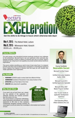 Who Should Attend
If you want to be an Excel Power user, unleash
the true potential of this application and
efﬁciently automate your business processes
then this course is for you.
The course features a progressive methodology
where participants will graduate to the next level
deployment of MS Excel at their workplace.
Professionals throughout business functions are
encouraged to enroll and extend their knowledge to intermediate level functions
of Excel.
Course Facilitator
Nooruddin Surani
Microsoft Certiﬁed Trainer
Certiﬁed Information Systems
Auditor (CISA)
Microsoft Excel 2013
Certiﬁed Application Specialist
Microsoft Ofﬁce 2007
Master Program Certiﬁed
Over 18 years hands on
application development
experience
Chief Operating Ofﬁcer,
Viftech Solutions (Pvt.) Ltd.
May 4, 2015 - The Nishat Hotel, Lahore
May 6, 2015 - Mövenpick Hotel, Karachi
09:00 a.m. - 05:00 p.m.
...only from Octara!!!
For Details & Registration:
Karachi 34536306-12-14, 021 34547141 | Lahore 042-35763064 - 63 | register@octara.com | www.octara.com
Key Beneﬁts
· PERFORM VLOOKUPs easily to extract data from different HR ﬁles
· SUMMARIZE hundreds of thousands of rows using Function & Pivot
· EFFECTIVE use of Pivot Table & Pivot Chart
· ANALYZE data using Excel’s capabilities
The rapid change in the international business landscape introduced new challenges
for the professionals. Microsoft Excel is one such application which automates your
business processes; a choice of millions of corporate users due to its power, speed &
simplicity of use. Using Excel to full capability can provide transformational beneﬁts to
organizations.
This course contains everything you need to know & learn about Excel. It is designed
to ﬁll the void which most of trainings leave unanswered. A comprehensive training on
ExceL`s features from beginner to advance level that equip you with valuable tools
readily applicable at your organization.
Course Objective
BONUS Section
• Get free Excel tips every
weekend for entire year
through emails
• Get guaranteed response
within 48 hours for your
real-world Excel queries
 