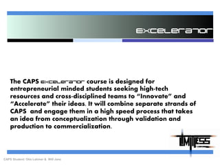 Excelerator The CAPS Excelerator course is designed for entrepreneurial minded students seeking high-tech resources and cross-disciplined teams to “Innovate” and “Accelerate” their ideas. It will combine separate strands of CAPS  and engage them in a high speed process that takes an idea from conceptualization through validation and production to commercialization. CAPS Student: Otis Latimer &  Will Janz 