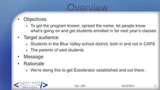 • Objectives
      To get the program known, spread the name, let people know
       what’s going on and get students enrolled in for next year’s classes
• Target audience
      Students in the Blue Valley school district, both in and not in CAPS
      The parents of said students
• Message
• Rationale
      We’re doing this to get Excelerator established and out there.


                               Otis - Will              10/25/2011        5
 