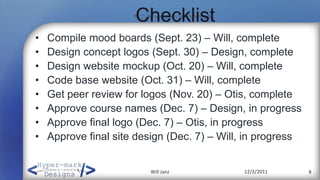 Checklist
•   Compile mood boards (Sept. 23) – Will, complete
•   Design concept logos (Sept. 30) – Design, complete
•   Design website mockup (Oct. 20) – Will, complete
•   Code base website (Oct. 31) – Will, complete
•   Get peer review for logos (Nov. 20) – Otis, complete
•   Approve course names (Dec. 7) – Design, in progress
•   Approve final logo (Dec. 7) – Otis, in progress
•   Approve final site design (Dec. 7) – Will, in progress


                         Will Janz           12/2/2011       8
 
