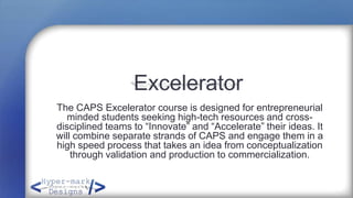 Excelerator
The CAPS Excelerator course is designed for entrepreneurial
   minded students seeking high-tech resources and cross-
disciplined teams to “Innovate” and “Accelerate” their ideas. It
will combine separate strands of CAPS and engage them in a
high speed process that takes an idea from conceptualization
    through validation and production to commercialization.
 