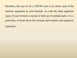 Therefore, the way to fix a #NUM! error is to check each of the
numeric arguments in your formula. As with the other argument
types, if your formula is nested or built up of multiple parts, it is a
good idea, to break down the formula and evaluate each argument
separately.
 