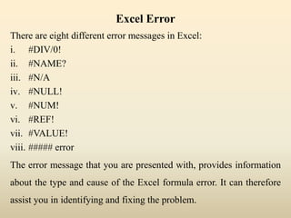 Excel Error
There are eight different error messages in Excel:
i. #DIV/0!
ii. #NAME?
iii. #N/A
iv. #NULL!
v. #NUM!
vi. #REF!
vii. #VALUE!
viii. ##### error
The error message that you are presented with, provides information
about the type and cause of the Excel formula error. It can therefore
assist you in identifying and fixing the problem.
 
