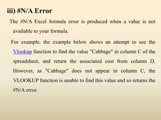 iii) #N/A Error
The #N/A Excel formula error is produced when a value is not
available to your formula.
For example, the example below shows an attempt to use the
Vlookup function to find the value "Cabbage" in column C of the
spreadsheet, and return the associated cost from column D.
However, as "Cabbage" does not appear in column C, the
VLOOKUP function is unable to find this value and so returns the
#N/A error.
 