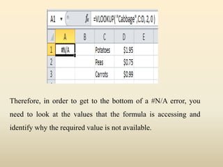 Therefore, in order to get to the bottom of a #N/A error, you
need to look at the values that the formula is accessing and
identify why the required value is not available.
 
