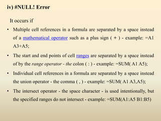 iv) #NULL! Error
It occurs if
• Multiple cell references in a formula are separated by a space instead
of a mathematical operator such as a plus sign ( + ) - example: =A1
A3+A5;
• The start and end points of cell ranges are separated by a space instead
of by the range operator - the colon ( : ) - example: =SUM( A1 A5);
• Individual cell references in a formula are separated by a space instead
the union operator - the comma ( , ) - example: =SUM( A1 A3,A5);
• The intersect operator - the space character - is used intentionally, but
the specified ranges do not intersect - example: =SUM(A1:A5 B1:B5)
 