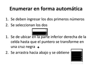 Enumerar en forma automática
1. Se deben ingresar los dos primeros números
2. Se seleccionan los dos

1. Se de ubicar en la parte inferior derecha de la
   celda hasta que el puntero se transforme en
   una cruz negra
2. Se arrastra hacia abajo y se obtiene
 
