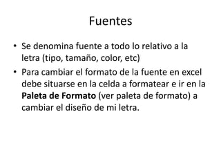Fuentes
• Se denomina fuente a todo lo relativo a la
  letra (tipo, tamaño, color, etc)
• Para cambiar el formato de la fuente en excel
  debe situarse en la celda a formatear e ir en la
  Paleta de Formato (ver paleta de formato) a
  cambiar el diseño de mi letra.
 